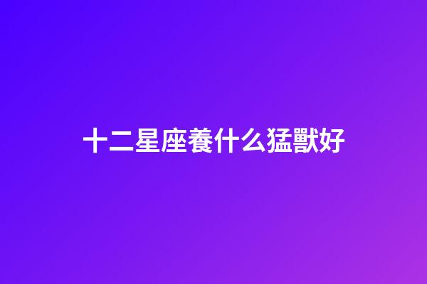 十二星座養什么猛獸好-第1張-星座運勢-玄機派