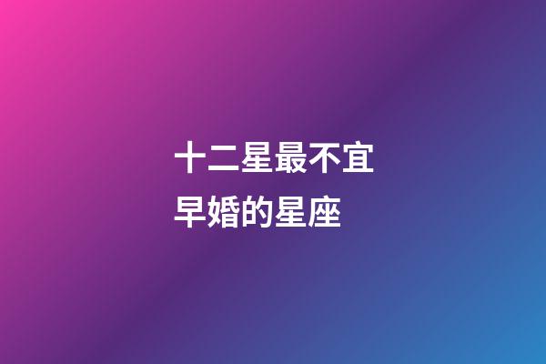 十二星最不宜早婚的星座-第1張-星座運勢-玄機派