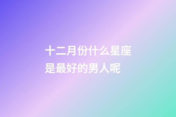十二月份什么星座是最好的男人呢-第1張-星座運(yùn)勢(shì)-玄機(jī)派