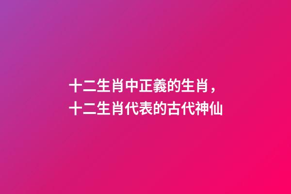 十二生肖中正義的生肖，十二生肖代表的古代神仙-第1張-觀點-玄機派