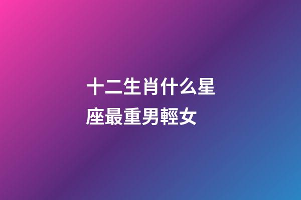 十二生肖什么星座最重男輕女-第1張-星座運勢-玄機派