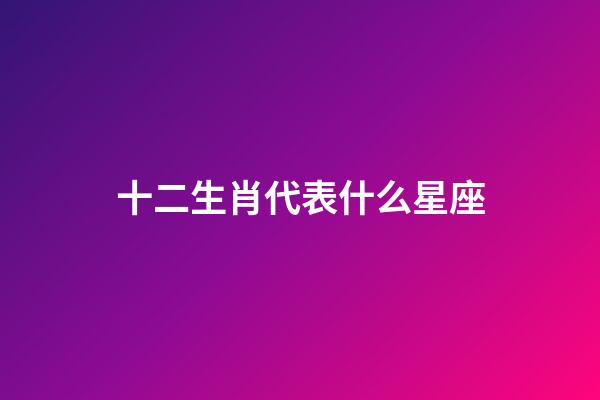 十二生肖代表什么星座（十二生肖所屬星座）-第1張-星座運勢-玄機派
