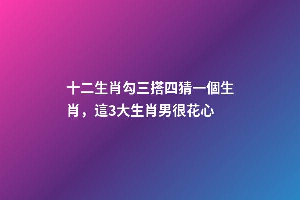 十二生肖勾三搭四猜一個生肖，這3大生肖男很花心-第1張-觀點-玄機派