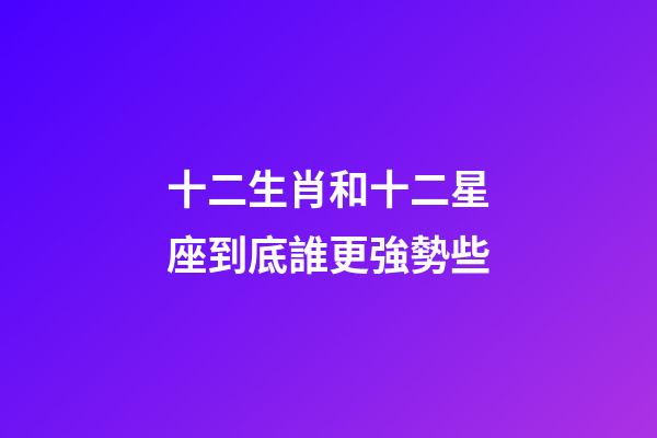 十二生肖和十二星座到底誰更強勢些-第1張-星座運勢-玄機派