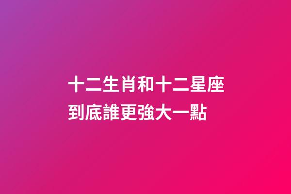 十二生肖和十二星座到底誰更強大一點-第1張-星座運勢-玄機派