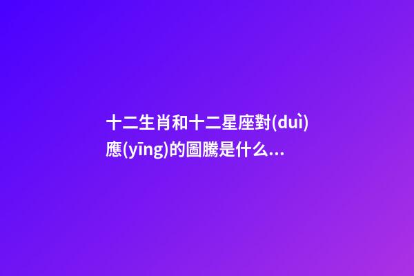十二生肖和十二星座對(duì)應(yīng)的圖騰是什么動(dòng)物-第1張-星座運(yùn)勢(shì)-玄機(jī)派
