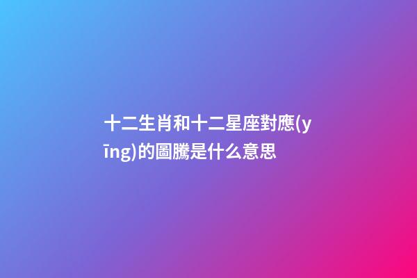 十二生肖和十二星座對應(yīng)的圖騰是什么意思-第1張-星座運勢-玄機派