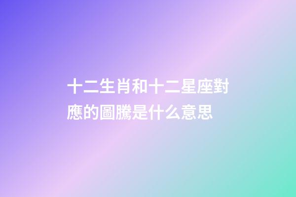 十二生肖和十二星座對應的圖騰是什么意思