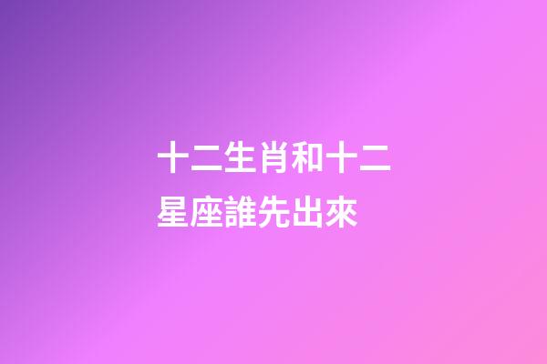 十二生肖和十二星座誰先出來-第1張-星座運勢-玄機派