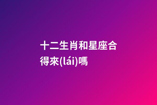 十二生肖和星座合得來(lái)嗎-第1張-星座運(yùn)勢(shì)-玄機(jī)派