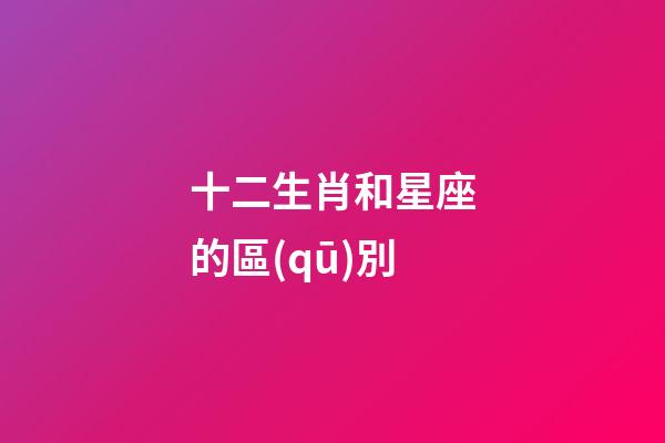 十二生肖和星座的區(qū)別-第1張-星座運勢-玄機派