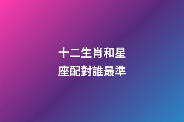 十二生肖和星座配對誰最準-第1張-星座運勢-玄機派