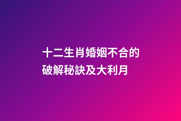 十二生肖婚姻不合的破解秘訣及大利月