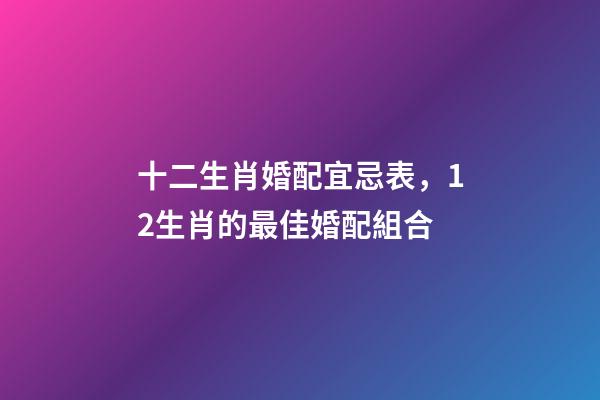 十二生肖婚配宜忌表，12生肖的最佳婚配組合-第1張-觀點-玄機派