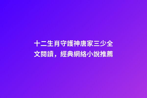 十二生肖守護神唐家三少全文閱讀，經典網絡小說推薦-第1張-觀點-玄機派