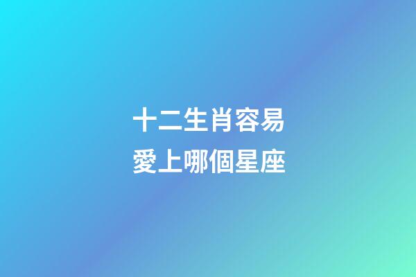 十二生肖容易愛上哪個星座-第1張-星座運勢-玄機派
