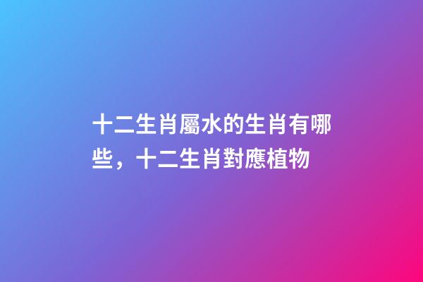 十二生肖屬水的生肖有哪些，十二生肖對應植物-第1張-觀點-玄機派