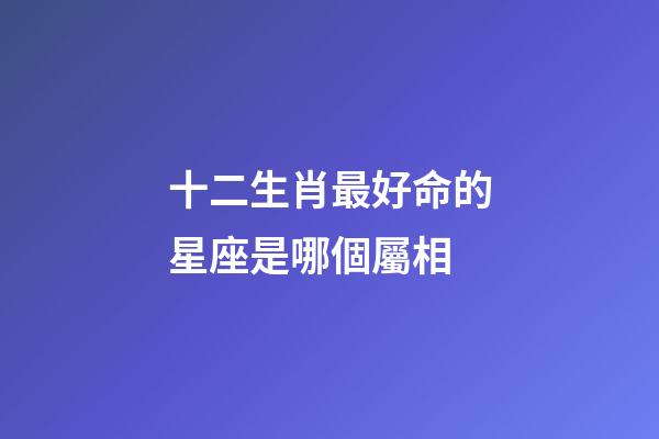 十二生肖最好命的星座是哪個屬相-第1張-星座運勢-玄機派