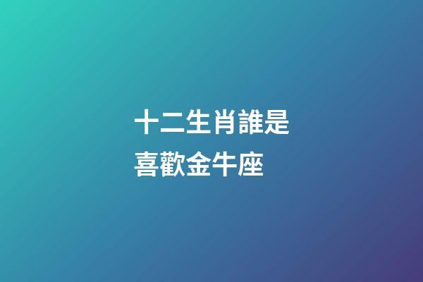 十二生肖誰是喜歡金牛座-第1張-星座運勢-玄機派