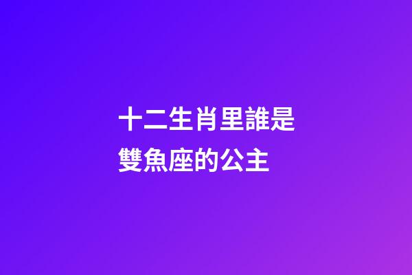 十二生肖里誰是雙魚座的公主-第1張-星座運勢-玄機派