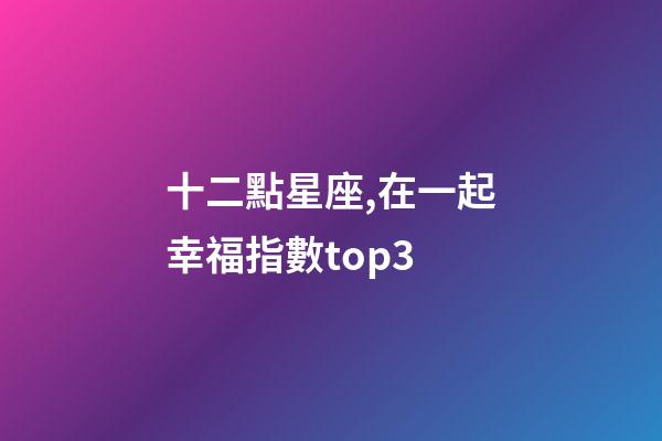 十二點星座,在一起幸福指數top3-第1張-觀點-玄機派