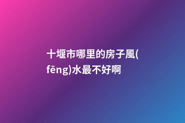 十堰市哪里的房子風(fēng)水最不好啊