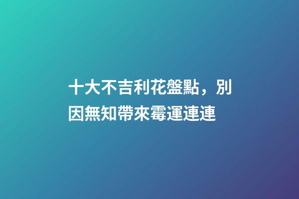 十大不吉利花盤點，別因無知帶來霉運連連