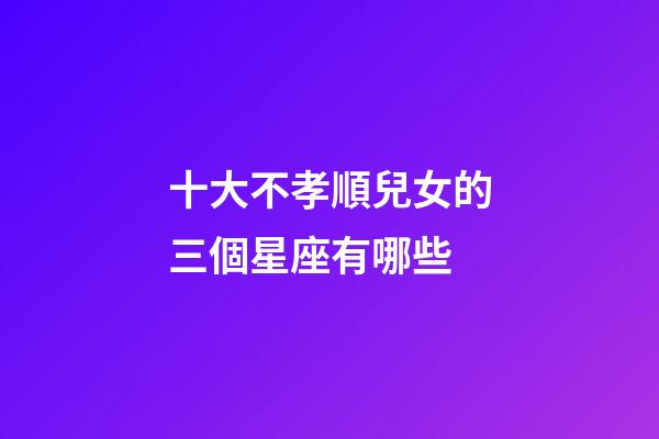 十大不孝順兒女的三個星座有哪些-第1張-星座運勢-玄機派