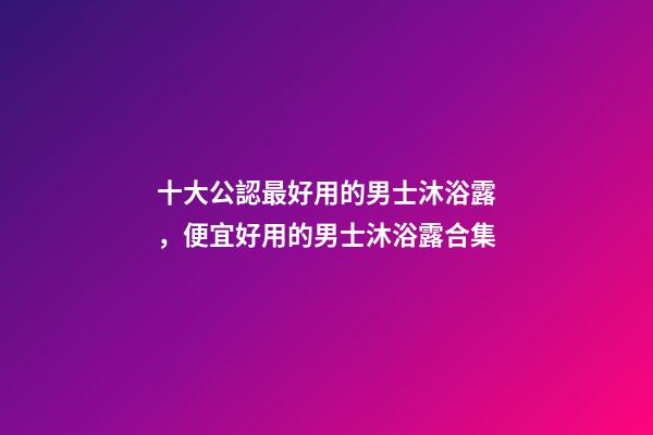 十大公認最好用的男士沐浴露，便宜好用的男士沐浴露合集-第1張-觀點-玄機派