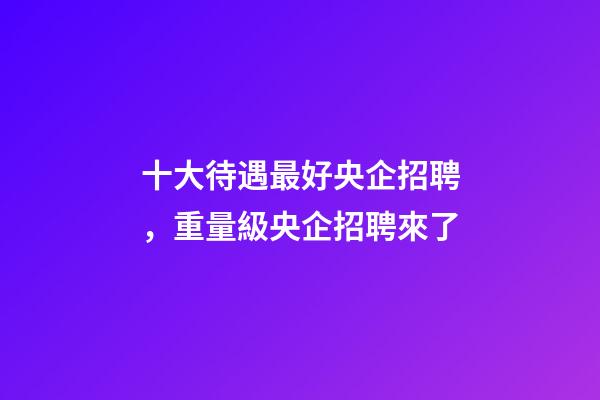 十大待遇最好央企招聘，重量級央企招聘來了-第1張-觀點-玄機派
