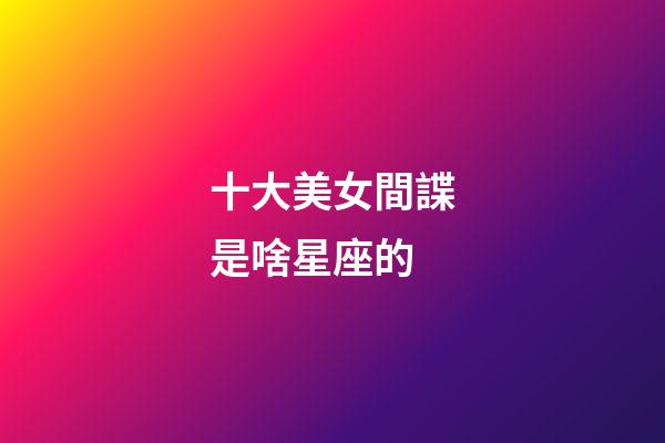 十大美女間諜是啥星座的-第1張-星座運(yùn)勢(shì)-玄機(jī)派