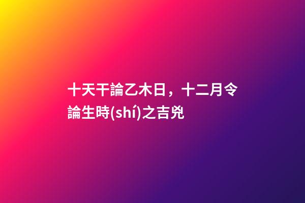 十天干論乙木日，十二月令論生時(shí)之吉兇