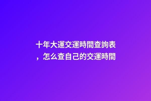 十年大運交運時間查詢表，怎么查自己的交運時間