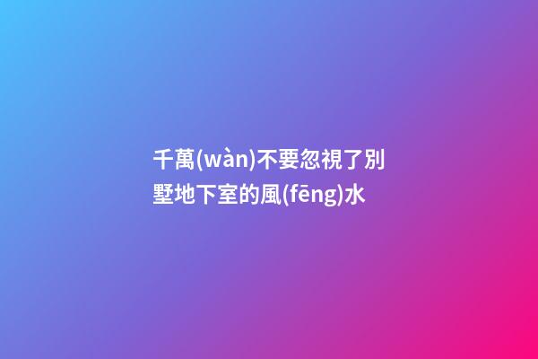 千萬(wàn)不要忽視了別墅地下室的風(fēng)水