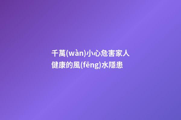 千萬(wàn)小心危害家人健康的風(fēng)水隱患