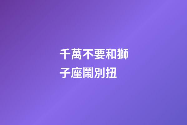 千萬不要和獅子座鬧別扭-第1張-星座運勢-玄機派
