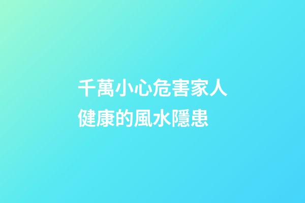 千萬小心危害家人健康的風水隱患