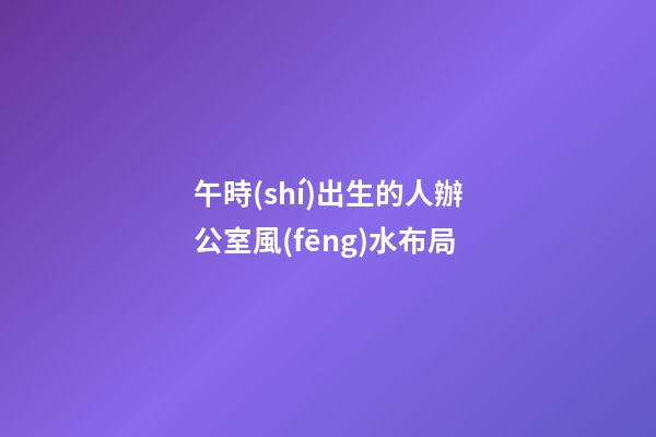 午時(shí)出生的人辦公室風(fēng)水布局