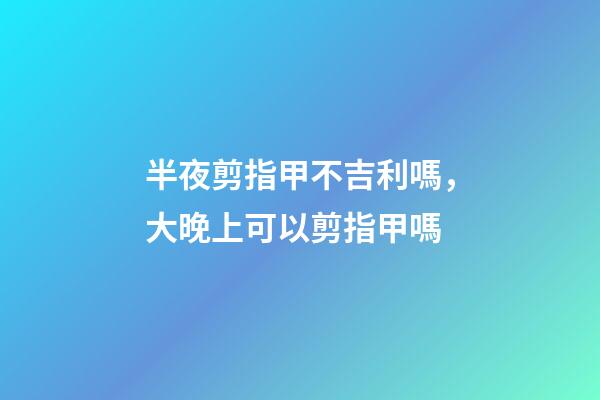 半夜剪指甲不吉利嗎，大晚上可以剪指甲嗎