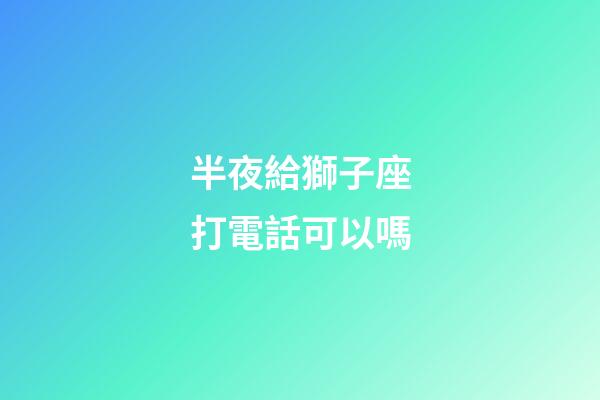 半夜給獅子座打電話可以嗎-第1張-星座運勢-玄機派