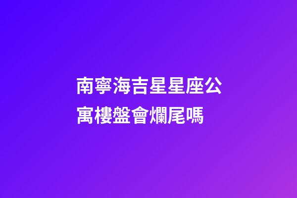 南寧海吉星星座公寓樓盤會爛尾嗎-第1張-星座運勢-玄機派