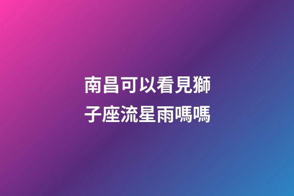 南昌可以看見獅子座流星雨嗎嗎-第1張-星座運(yùn)勢(shì)-玄機(jī)派