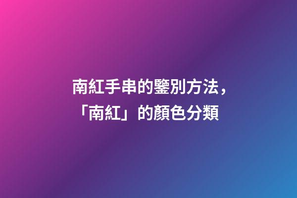 南紅手串的鑒別方法，「南紅」的顏色分類-第1張-觀點-玄機派