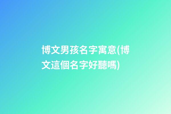 博文男孩名字寓意(博文這個名字好聽嗎)