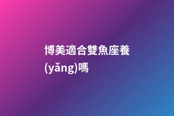 博美適合雙魚座養(yǎng)嗎-第1張-星座運(yùn)勢-玄機(jī)派