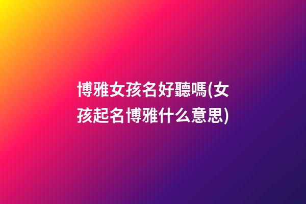 博雅女孩名好聽嗎(女孩起名博雅什么意思)