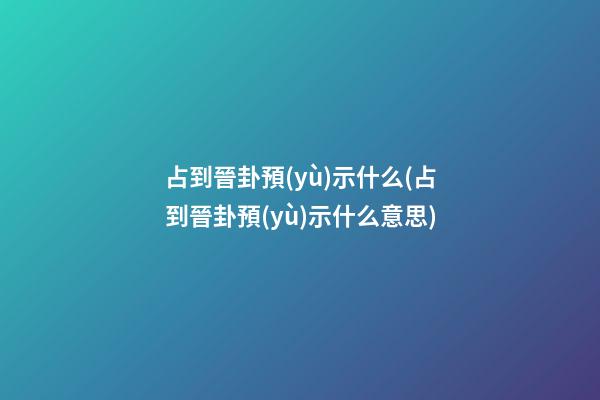 占到晉卦預(yù)示什么(占到晉卦預(yù)示什么意思)