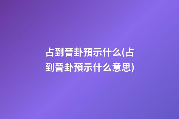 占到晉卦預示什么(占到晉卦預示什么意思)