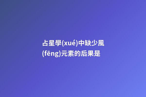 占星學(xué)中缺少風(fēng)元素的后果是-第1張-星座運(yùn)勢-玄機(jī)派