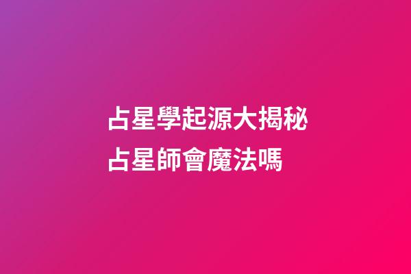 占星學起源大揭秘占星師會魔法嗎-第1張-星座運勢-玄機派